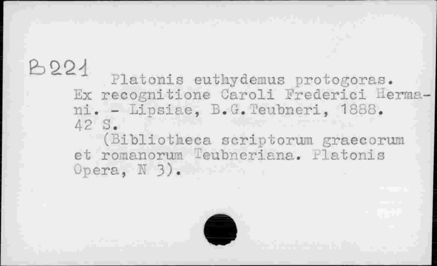 ﻿Platonis euthydemus protogoras.
Ex recognitions Caroli Frederic! Herma-ni. - Lipsiae, B.G.Teubneri, 1888.
42 S.
(Bibliotheca scriptorum graecorum et roraanorum leubneriana. Platonis Opera, N 3).